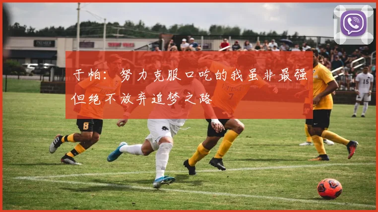 于帕：努力克服口吃的我虽非最强但绝不放弃追梦之路