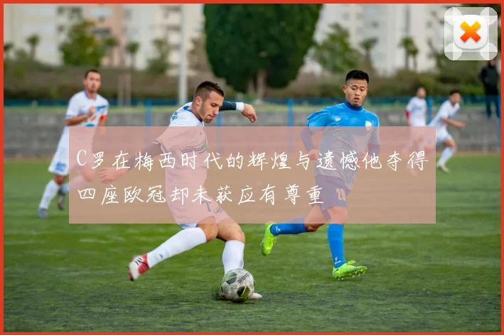 C罗在梅西时代的辉煌与遗憾他夺得四座欧冠却未获应有尊重