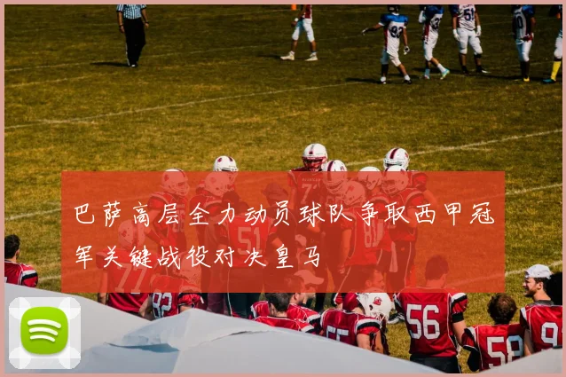 巴萨高层全力动员球队争取西甲冠军关键战役对决皇马