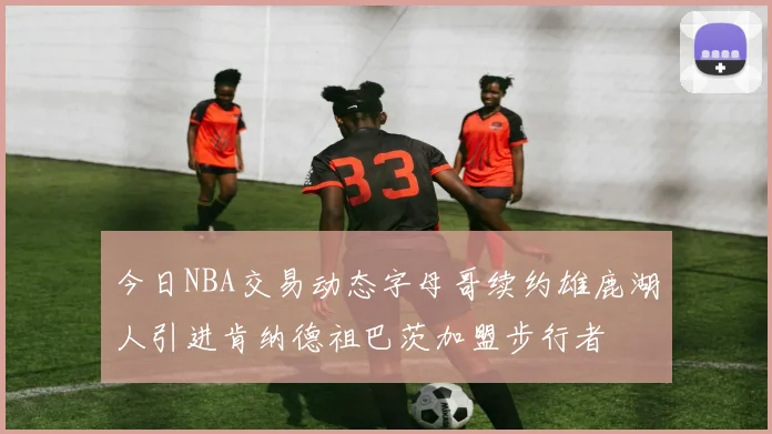 今日NBA交易动态字母哥续约雄鹿湖人引进肯纳德祖巴茨加盟步行者