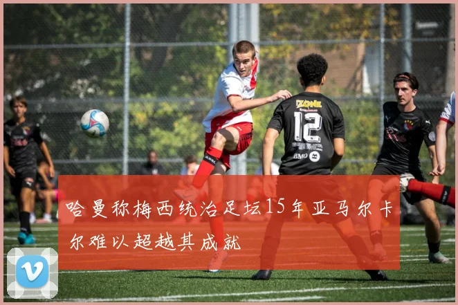 哈曼称梅西统治足坛15年亚马尔卡尔难以超越其成就