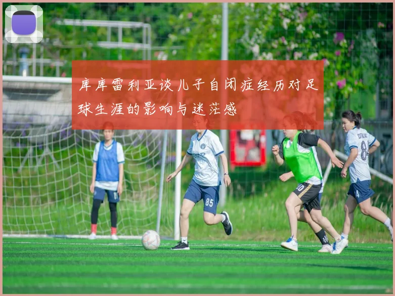 库库雷利亚谈儿子自闭症经历对足球生涯的影响与迷茫感