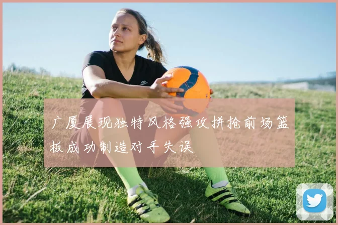 广厦展现独特风格强攻拼抢前场篮板成功制造对手失误