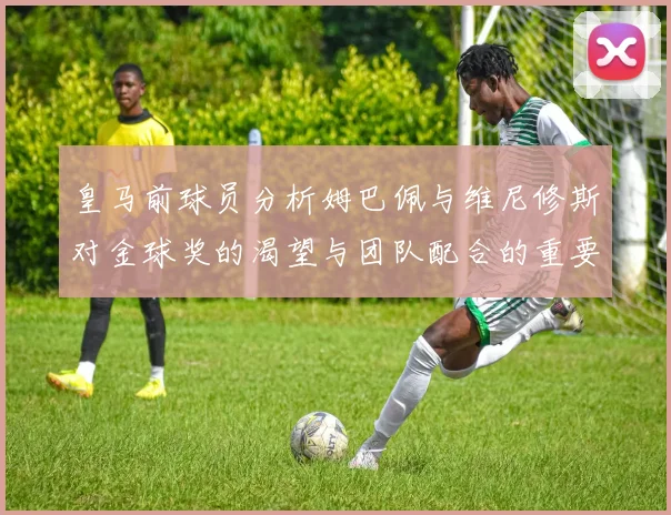 皇马前球员分析姆巴佩与维尼修斯对金球奖的渴望与团队配合的重要性