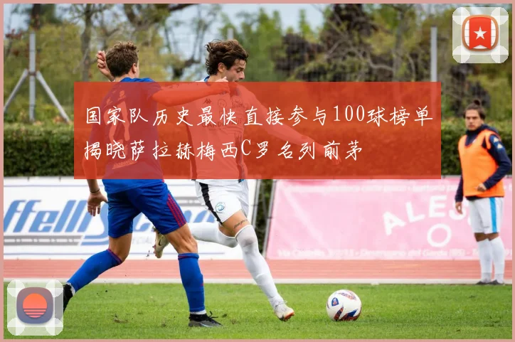 国家队历史最快直接参与100球榜单揭晓萨拉赫梅西C罗名列前茅