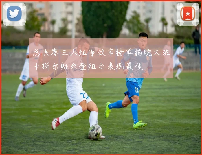 总决赛三人组净效率榜单揭晓文班卡斯尔凯尔登组合表现最佳