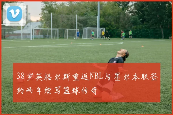 38岁英格尔斯重返NBL与墨尔本联签约两年续写篮球传奇