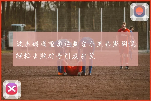 波杰姆渴望奥运舞台小里弗斯调侃轻松击败对手引发狂笑