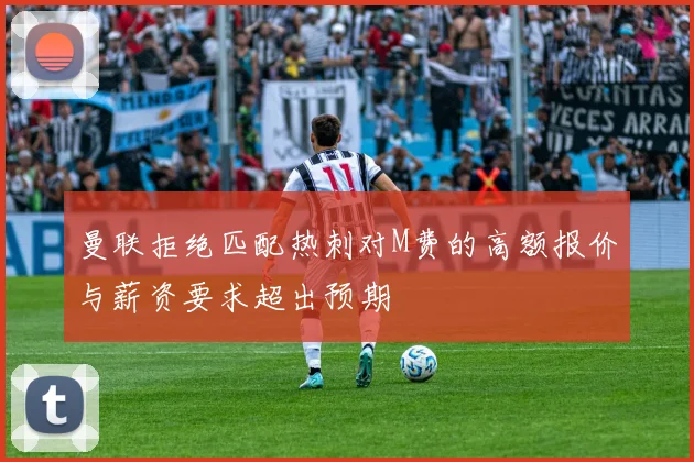 曼联拒绝匹配热刺对M费的高额报价与薪资要求超出预期