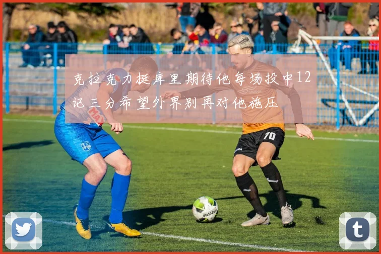 克拉克力挺库里期待他每场投中12记三分希望外界别再对他施压
