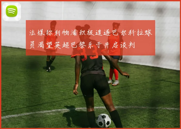 法媒称利物浦积极追逐巴尔科拉球员渴望英超巴黎乐于开启谈判
