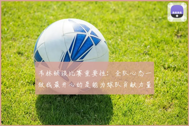 韦林顿谈比赛重要性：全队心态一致我最开心的是能为球队贡献力量